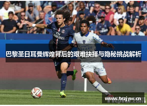 巴黎圣日耳曼辉煌背后的艰难抉择与隐秘挑战解析 巴黎圣日耳曼辉煌背后的艰难抉择与隐秘挑战解析