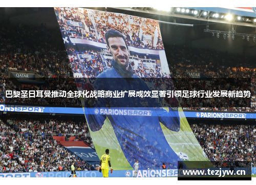 巴黎圣日耳曼推动全球化战略商业扩展成效显著引领足球行业发展新趋势